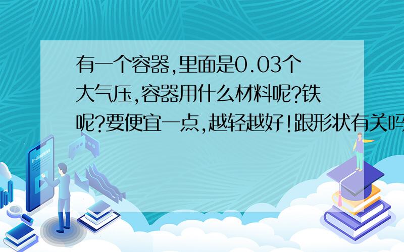 有一个容器,里面是0.03个大气压,容器用什么材料呢?铁呢?要便宜一点,越轻越好!跟形状有关吗?用哪种形状呢?(要开一个小口接抽气机)