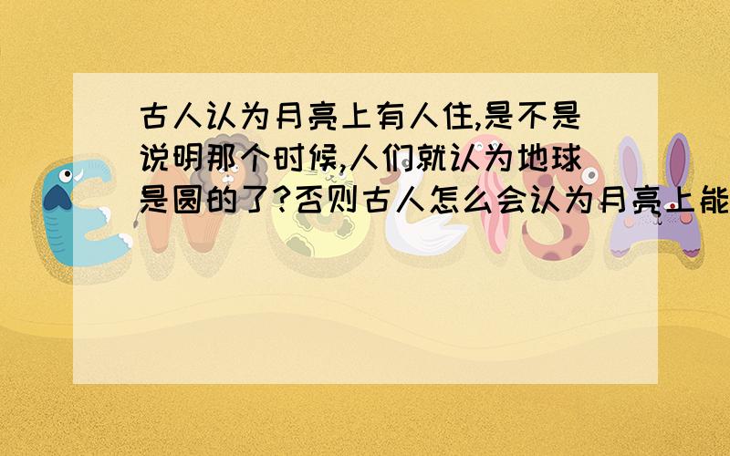 古人认为月亮上有人住,是不是说明那个时候,人们就认为地球是圆的了?否则古人怎么会认为月亮上能住人?古人认为月亮上有人住,这就说明了古人承认人可以在球体上建造建筑和生活,这样也