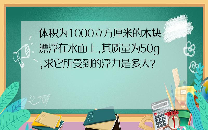 体积为1000立方厘米的木块漂浮在水面上,其质量为50g,求它所受到的浮力是多大?