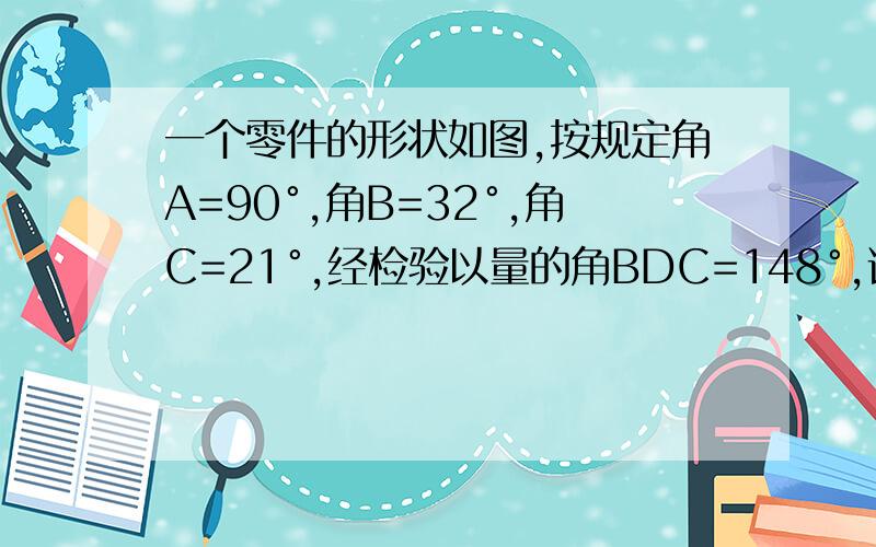 一个零件的形状如图,按规定角A=90°,角B=32°,角C=21°,经检验以量的角BDC=148°,说明是否合格kuai