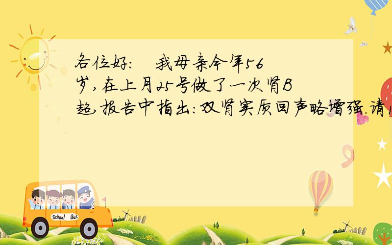 各位好：   我母亲今年56岁,在上月25号做了一次肾B超,报告中指出：双肾实质回声略增强.请问各位高手,什么叫双肾实质回声略增强?这是一种什么病?如何治疗?多谢各位了!