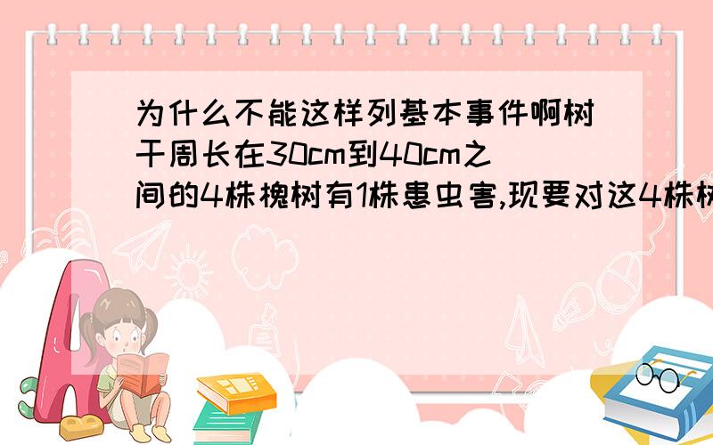 为什么不能这样列基本事件啊树干周长在30cm到40cm之间的4株槐树有1株患虫害,现要对这4株树逐一进行排查直至找出患虫害的树木为止.求排查的树木恰好为2株的概率 设有 病为A没病为a b c答案