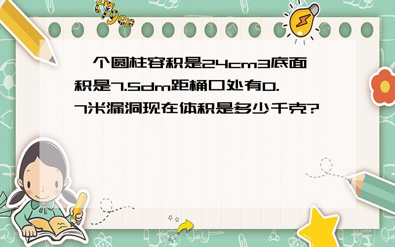 一个圆柱容积是24cm3底面积是7.5dm距桶口处有0.7米漏洞现在体积是多少千克?