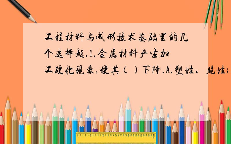 工程材料与成形技术基础里的几个选择题,1.金属材料产生加工硬化现象,使其（）下降.A.塑性、脆性； B.塑性、弹性； C.塑性、韧性； D.韧性、弹性.2.对于板料弯曲件,若弯曲半径过小时,会产