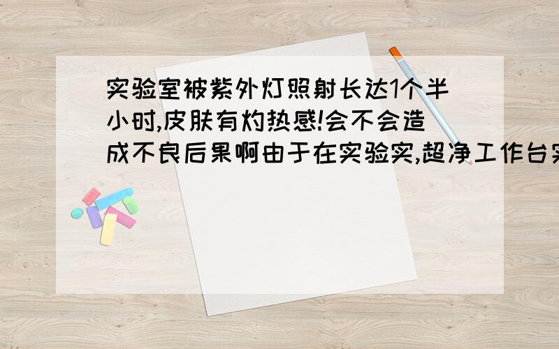 实验室被紫外灯照射长达1个半小时,皮肤有灼热感!会不会造成不良后果啊由于在实验实,超净工作台实验,忘记关紫外灯,做了1个多小时,第二天胳膊皮肤微红,有很强烈的灼热感.目前眼睛没有感