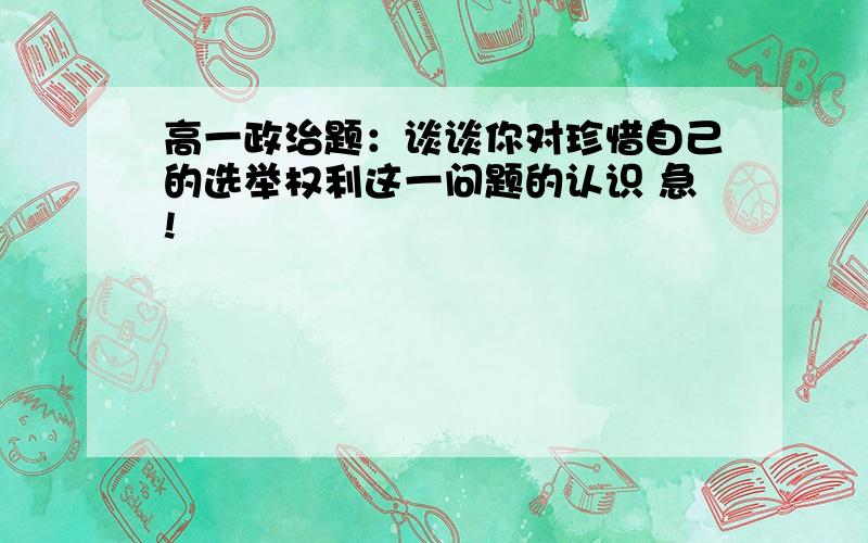 高一政治题：谈谈你对珍惜自己的选举权利这一问题的认识 急!