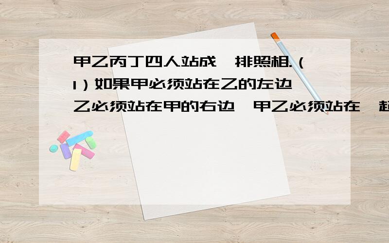 甲乙丙丁四人站成一排照相.（1）如果甲必须站在乙的左边,乙必须站在甲的右边,甲乙必须站在一起,有多少种不同的站法?（2）如果甲乙必须站在两边,有多少种不同的站法?（3）如果甲必须站