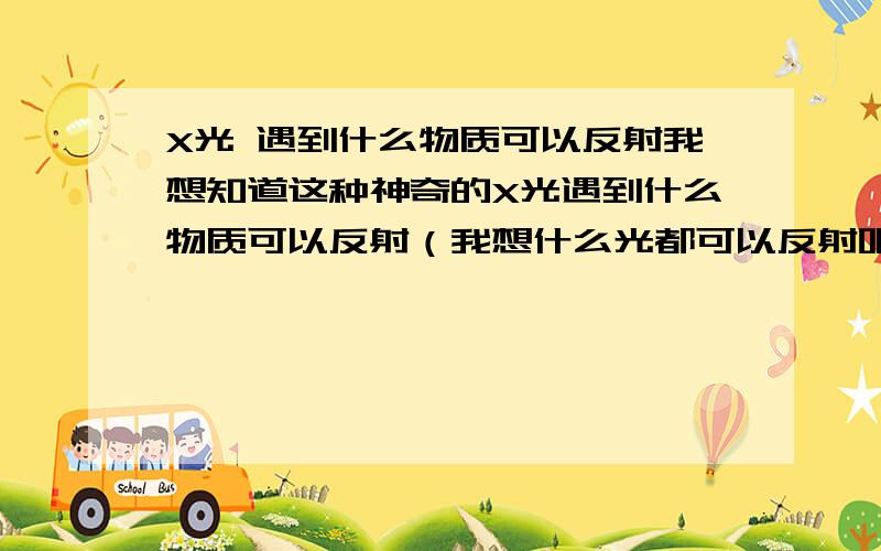 X光 遇到什么物质可以反射我想知道这种神奇的X光遇到什么物质可以反射（我想什么光都可以反射吧!）还有什么物质可以挡住这种光我可是清空所有积分的啊