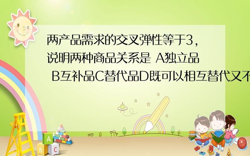 两产品需求的交叉弹性等于3,说明两种商品关系是 A独立品 B互补品C替代品D既可以相互替代又不可以完全替代