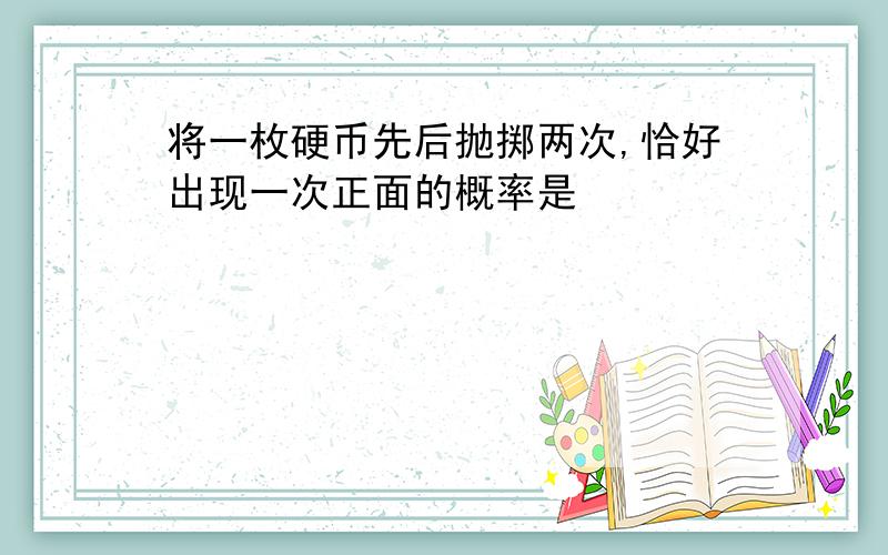 将一枚硬币先后抛掷两次,恰好出现一次正面的概率是