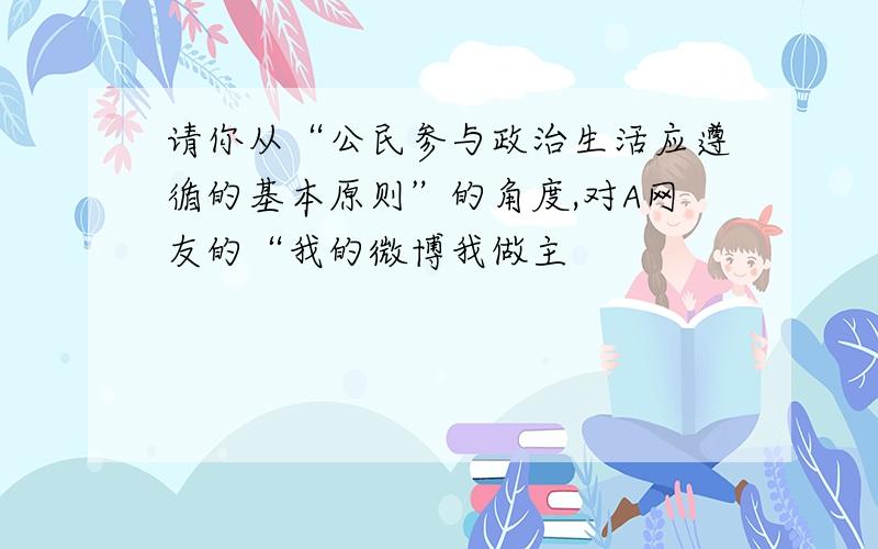 请你从“公民参与政治生活应遵循的基本原则”的角度,对A网友的“我的微博我做主