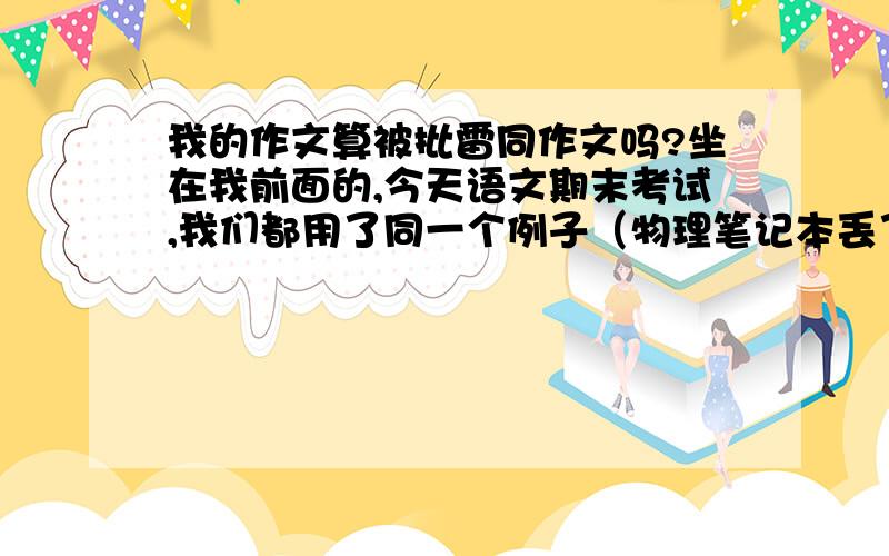 我的作文算被批雷同作文吗?坐在我前面的,今天语文期末考试,我们都用了同一个例子（物理笔记本丢了然后补好）,仅仅例子相同,具体的叙述与描写没有任何一样,算是雷同作文吗?