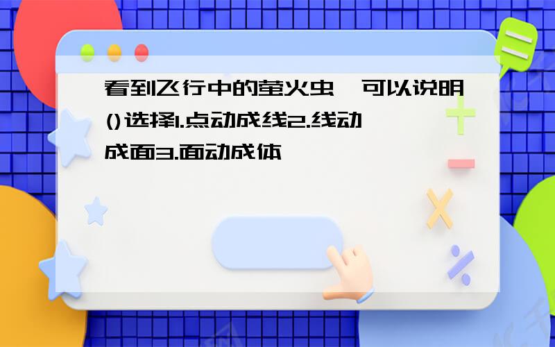 看到飞行中的萤火虫,可以说明()选择1.点动成线2.线动成面3.面动成体