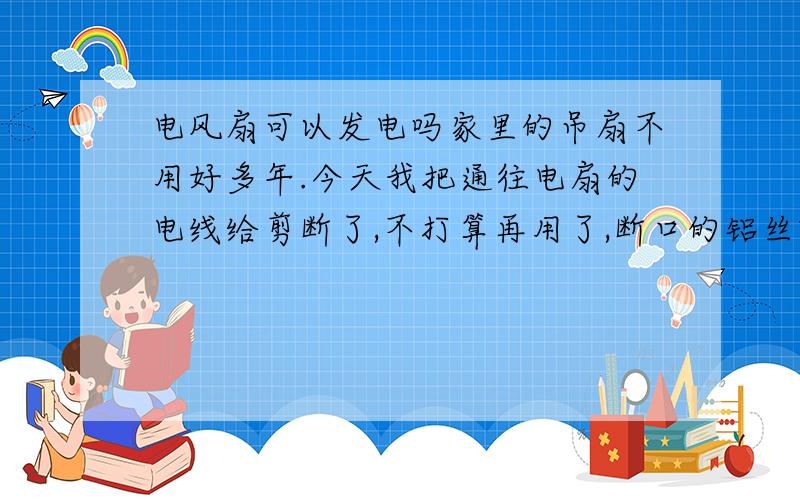 电风扇可以发电吗家里的吊扇不用好多年.今天我把通往电扇的电线给剪断了,不打算再用了,断口的铝丝就在那里裸露着.完事了突然想：“不是说电能和动能的转换是靠切割磁力线吗,要是电