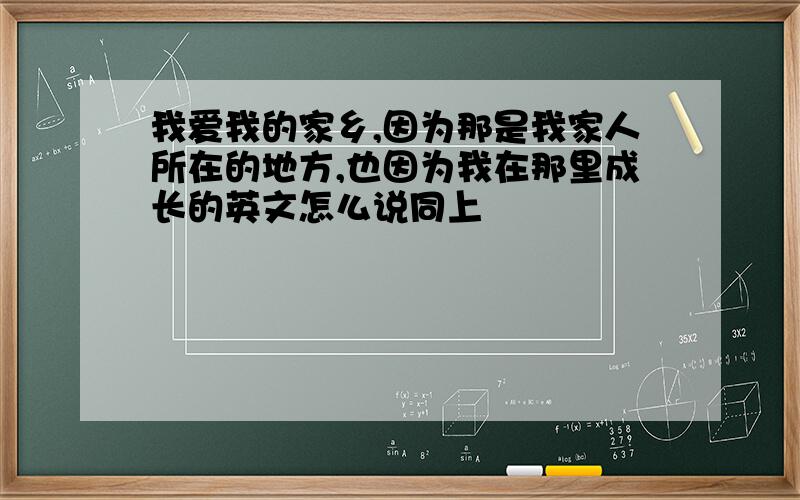 我爱我的家乡,因为那是我家人所在的地方,也因为我在那里成长的英文怎么说同上