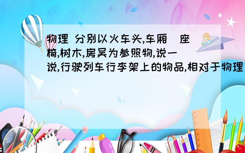 物理 分别以火车头,车厢旳座椅,树木,房吴为参照物,说一说,行驶列车行李架上的物品,相对于物理     分别以火车头,车厢旳座椅,树木,房吴为参照物,说一说,行驶列车行李架上的物品,相对于哪