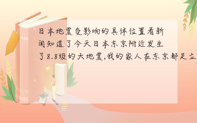 日本地震受影响的具体位置看新闻知道了今天日本东京附近发生了8.8级的大地震,我的家人在东京都足立区,听到这个消息以后我非常担心,电话无法接通,看到新闻说东京只受到影响,但是没有