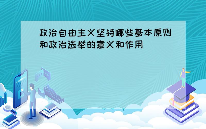 政治自由主义坚持哪些基本原则和政治选举的意义和作用