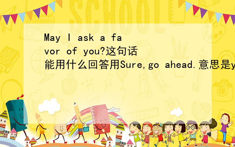 May I ask a favor of you?这句话能用什么回答用Sure,go ahead.意思是you may my pleasure都不对........感觉挺别扭