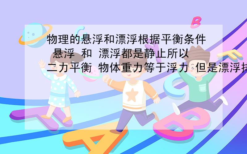 物理的悬浮和漂浮根据平衡条件 悬浮 和 漂浮都是静止所以二力平衡 物体重力等于浮力 但是漂浮排开水的体积和悬浮排开水的体积不一样 浮力会相等?