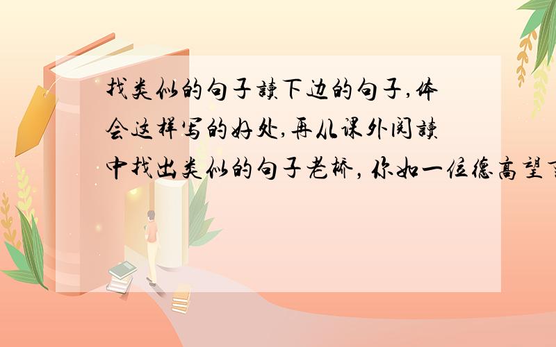 找类似的句子读下边的句子,体会这样写的好处,再从课外阅读中找出类似的句子老桥，你如一位德高望重的老人，在这涧水上站了几百年了吧？☆走进这片树林，鸟儿呼唤我的名字，露珠与