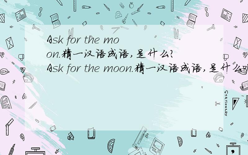 Ask for the moon.猜一汉语成语,是什么?Ask for the moon.猜一汉语成语,是什么呢?还请各位朋友鼎力相助,破解此迷.