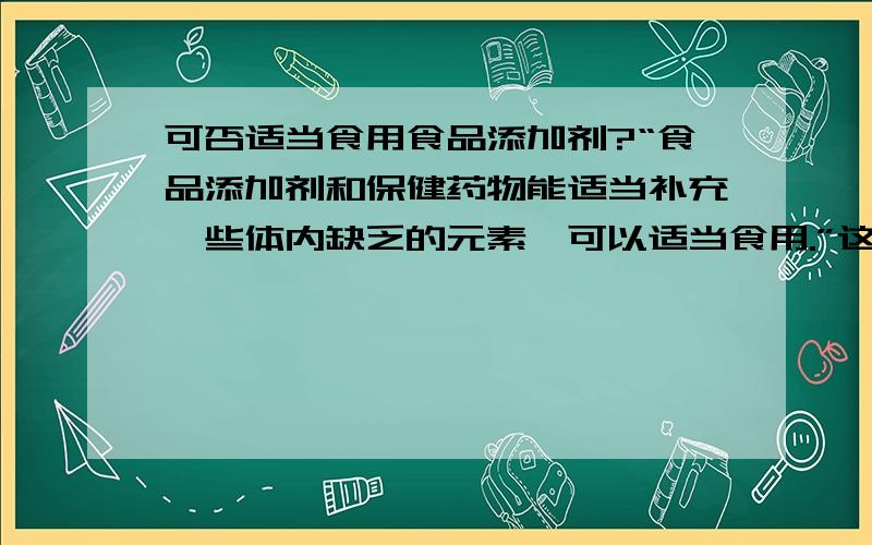 可否适当食用食品添加剂?“食品添加剂和保健药物能适当补充一些体内缺乏的元素,可以适当食用.”这句话正确还是错误?