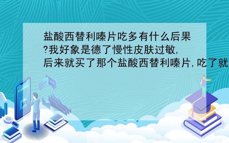 盐酸西替利嗪片吃多有什么后果?我好象是德了慢性皮肤过敏,后来就买了那个盐酸西替利嗪片,吃了就好了!但不吃又有了过敏!现在已经吃了四五盒了,也不见有什么效果!我就想知道多吃了会有