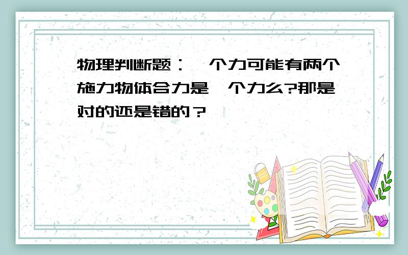 物理判断题：一个力可能有两个施力物体合力是一个力么?那是对的还是错的？