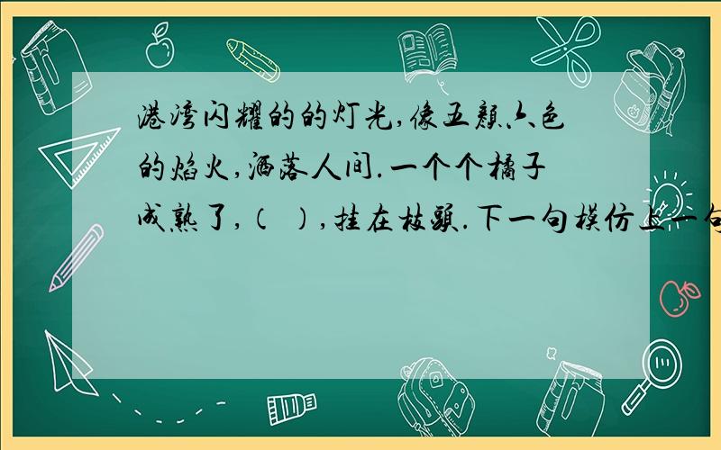 港湾闪耀的的灯光,像五颜六色的焰火,洒落人间.一个个橘子成熟了,（ ）,挂在枝头.下一句模仿上一句