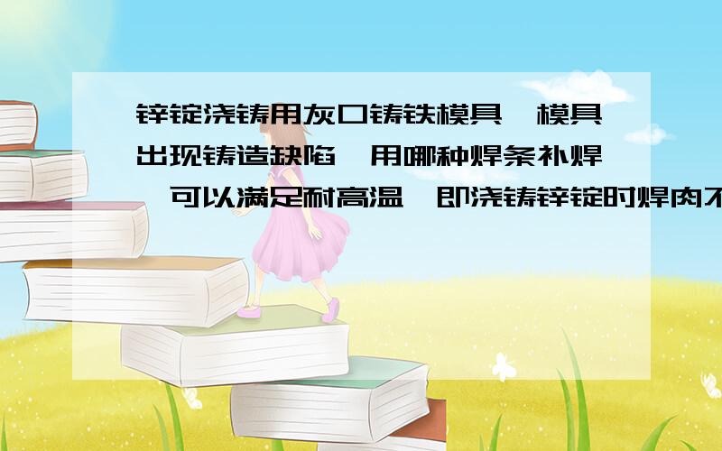 锌锭浇铸用灰口铸铁模具,模具出现铸造缺陷,用哪种焊条补焊,可以满足耐高温,即浇铸锌锭时焊肉不与模具本体脱落?请指教!如果能解决模具底部气孔、流子铸造缺陷的铸造高手指教一下铸造