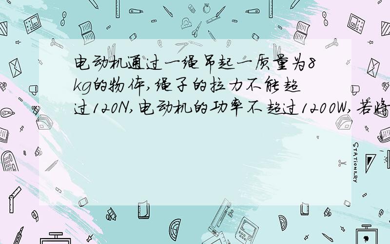 电动机通过一绳吊起一质量为8kg的物体,绳子的拉力不能超过120N,电动机的功率不超过1200W,若将此物体由静止起以最快的方式吊高一段距离 1.物体保持最大加速度能上升的高度2.物体开始匀速