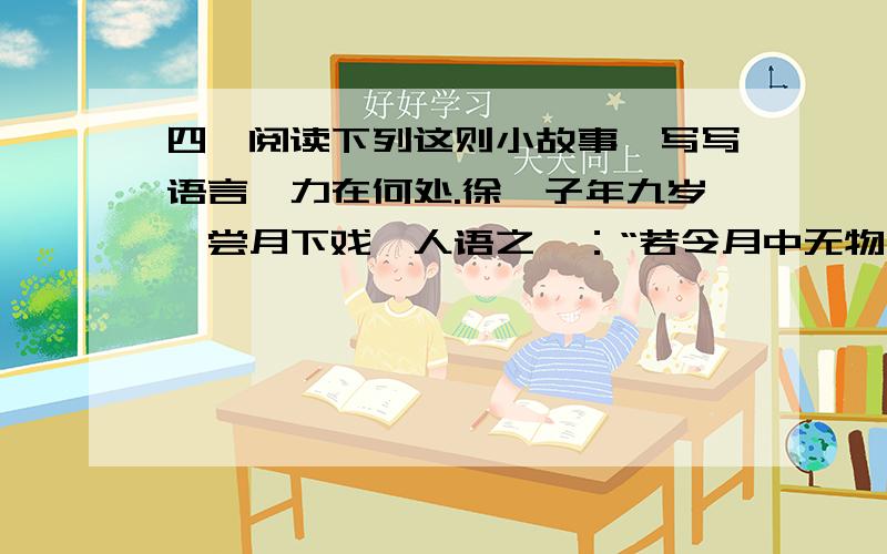 四、阅读下列这则小故事,写写语言魅力在何处.徐孺子年九岁,尝月下戏,人语之曰：“若令月中无物,当极明邪?”徐曰：“不然.譬如人眼中有瞳子,无此必不明.”故事主要的意思是：语言的精