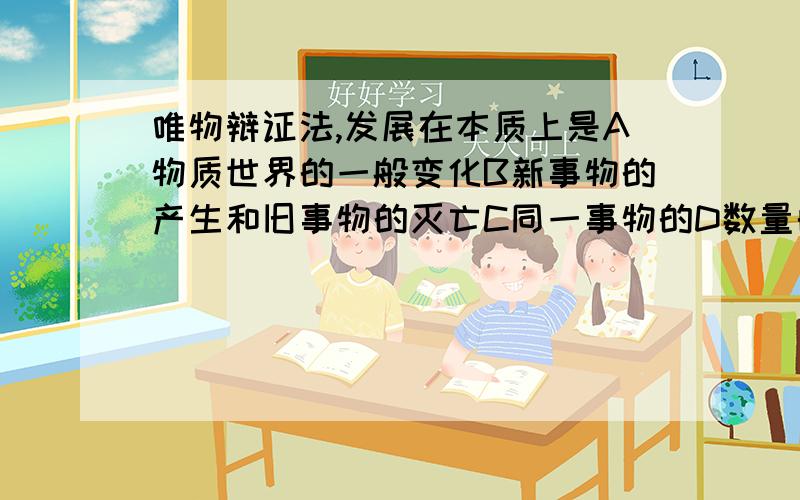 唯物辩证法,发展在本质上是A物质世界的一般变化B新事物的产生和旧事物的灭亡C同一事物的D数量的增加和场所的变更