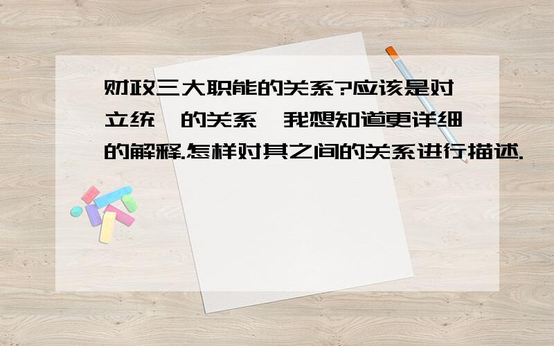 财政三大职能的关系?应该是对立统一的关系,我想知道更详细的解释.怎样对其之间的关系进行描述.