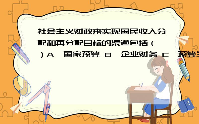 社会主义财政来实现国民收入分配和再分配目标的渠道包括（ ）A、国家预算 B、企业财务 C、预算外资金 D、劳务收费 E、银行信贷 多选题,做了很多遍了,答案都显示不正确,有谁知道