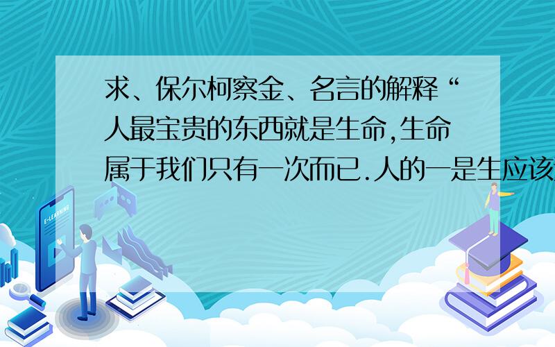 求、保尔柯察金、名言的解释“人最宝贵的东西就是生命,生命属于我们只有一次而已.人的一是生应该这样来度过的：当他回首往事时,不因虚度年华而悔恨,也不因过去的碌碌无为而羞耻,这