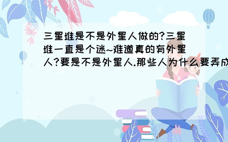 三星堆是不是外星人做的?三星堆一直是个迷~难道真的有外星人?要是不是外星人.那些人为什么要弄成这样?