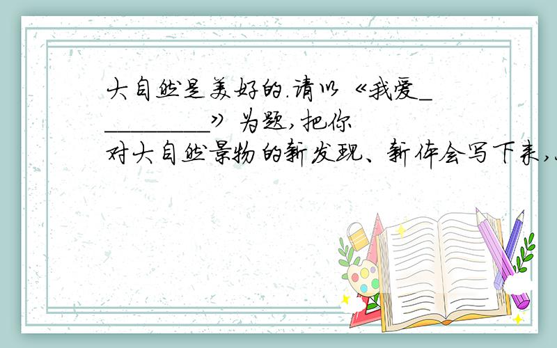 大自然是美好的.请以《我爱_________》为题,把你对大自然景物的新发现、新体会写下来,今天就要,