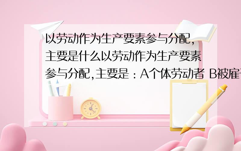 以劳动作为生产要素参与分配,主要是什么以劳动作为生产要素参与分配,主要是：A个体劳动者 B被雇于非公有制经济的雇佣劳动者 C公有制经济的劳动者 D私营企业主；问：为什么D不正确?