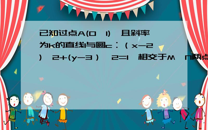 已知过点A(0,1),且斜率为k的直线l与圆c：（x-2)^2+(y-3）^2=1,相交于M,N两点.1.求实数k的取值范围2.若O为坐标原点,且向量OM*向量ON=12.求k的值