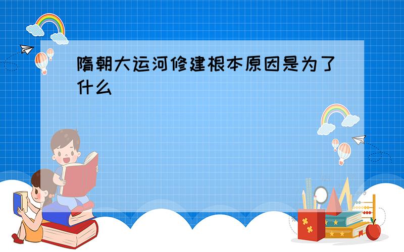 隋朝大运河修建根本原因是为了什么