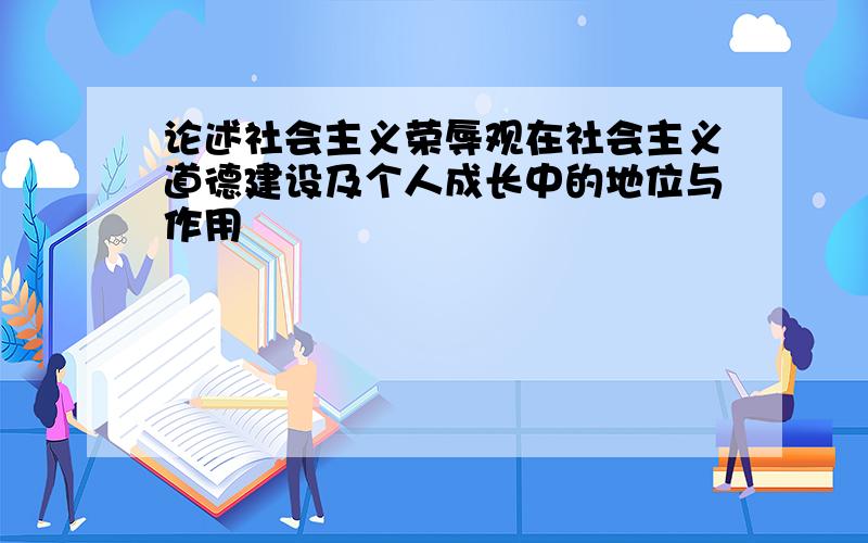 论述社会主义荣辱观在社会主义道德建设及个人成长中的地位与作用