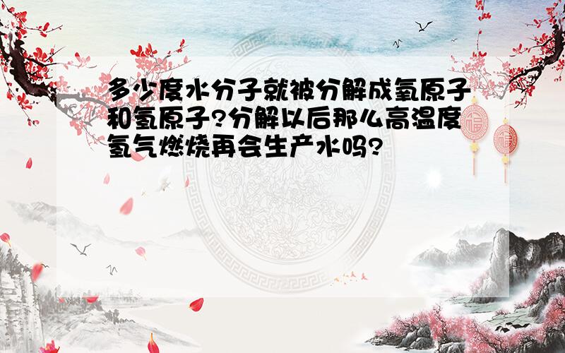 多少度水分子就被分解成氧原子和氢原子?分解以后那么高温度氢气燃烧再会生产水吗?