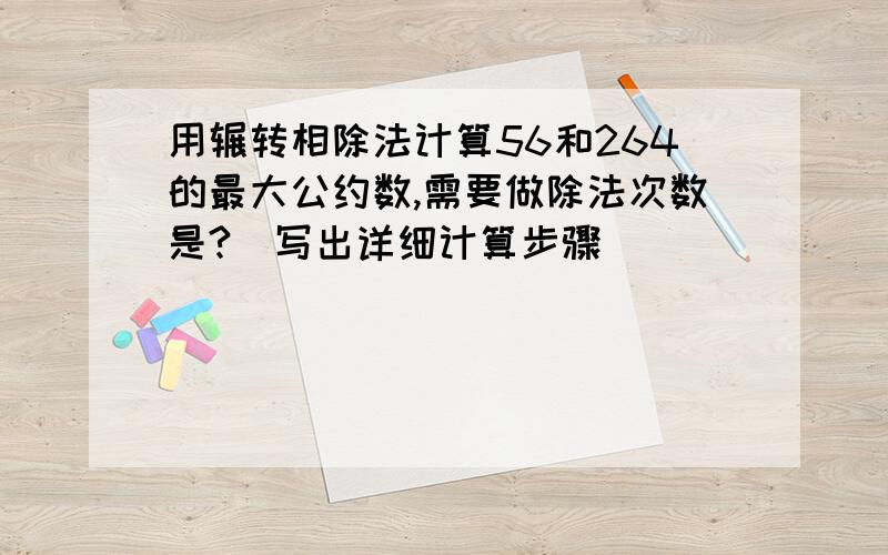 用辗转相除法计算56和264的最大公约数,需要做除法次数是?（写出详细计算步骤）