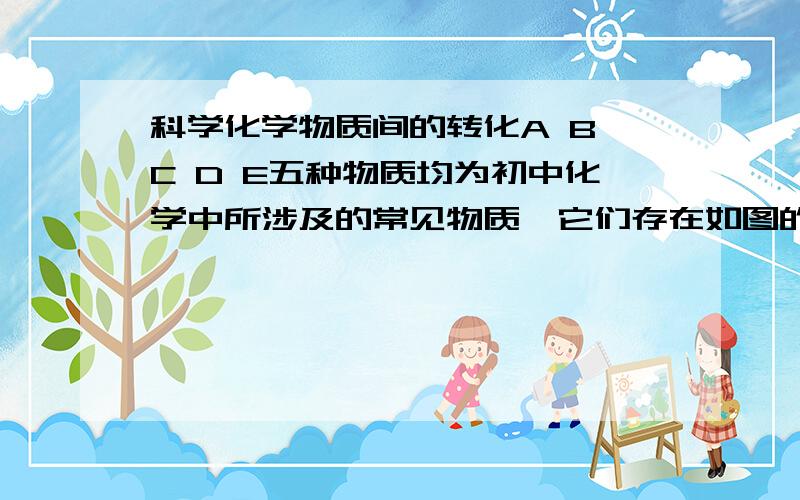 科学化学物质间的转化A B C D E五种物质均为初中化学中所涉及的常见物质,它们存在如图的转化关系,箭头表示可以向箭头所指方向异步转化,弧线表示两种物质间可以发生反应,C是常见气体,D是