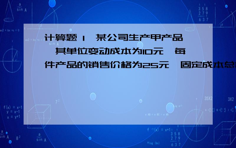 计算题 1、某公司生产甲产品,其单位变动成本为10元,每件产品的销售价格为25元,固定成本总额为15000元.要求：计算该产品的单位贡献毛益,贡献毛益率,变动成本率和盈亏临界点销售量、销售