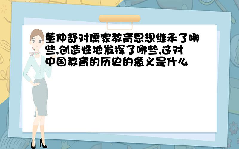 董仲舒对儒家教育思想继承了哪些,创造性地发挥了哪些,这对中国教育的历史的意义是什么