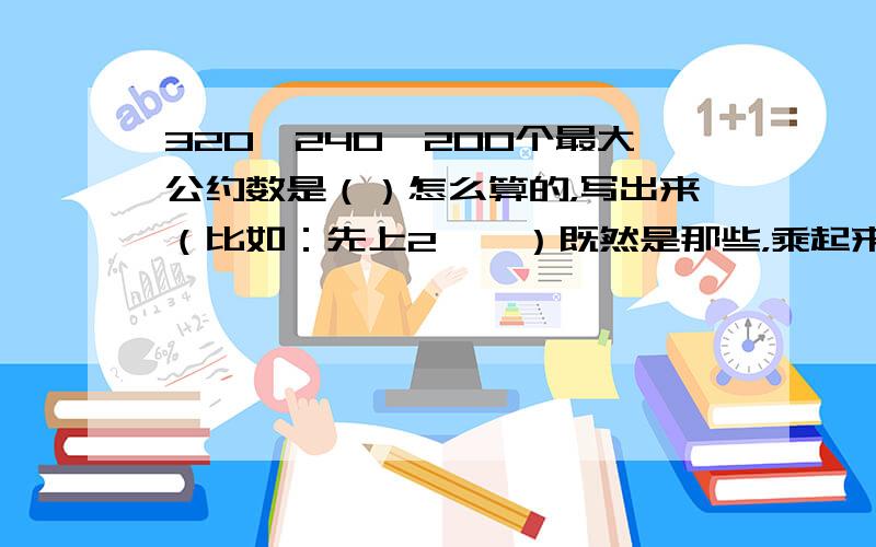 320、240、200个最大公约数是（）怎么算的，写出来（比如：先上2……）既然是那些，乘起来是80呀！而且，帮我把式子列出来！