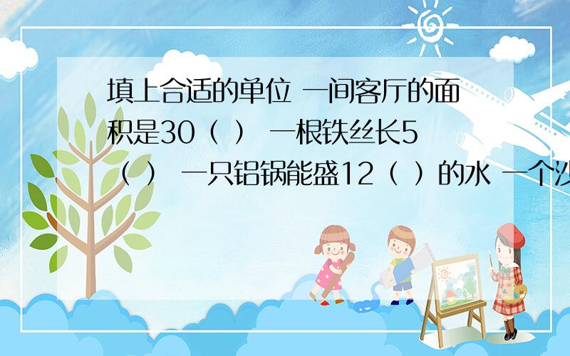 填上合适的单位 一间客厅的面积是30（ ） 一根铁丝长5（ ） 一只铝锅能盛12（ ）的水 一个沙坑能容纳沙子10（　　　）